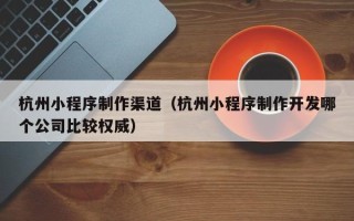 抚州杭州小程序制作渠道（杭州小程序制作开发哪个公司比较权威）