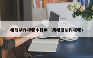 抚州相册制作视频小程序（用相册制作视频）