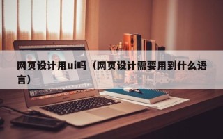 抚州网页设计用ui吗（网页设计需要用到什么语言）