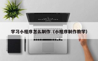 抚州学习小程序怎么制作（小程序制作教学）