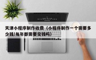 抚州天津小程序制作收费（小程序制作一个需要多少钱!每年都需要交钱吗）
